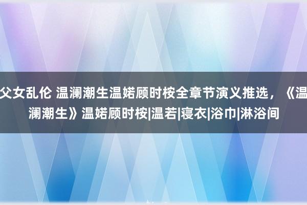 父女乱伦 温澜潮生温婼顾时桉全章节演义推选，《温澜潮生》温婼顾时桉|温若|寝衣|浴巾|淋浴间