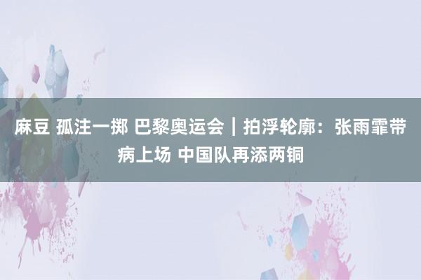 麻豆 孤注一掷 巴黎奥运会︱拍浮轮廓：张雨霏带病上场 中国队再添两铜