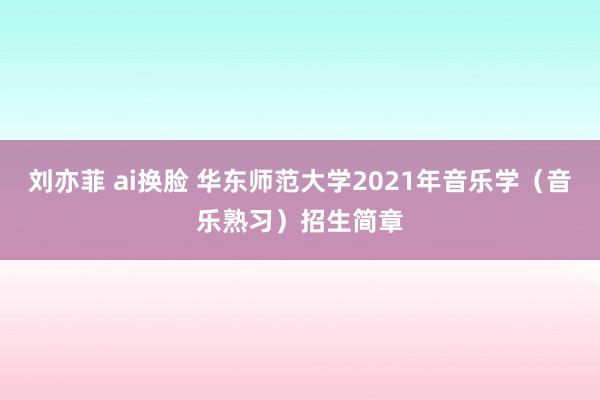 刘亦菲 ai换脸 华东师范大学2021年音乐学（音乐熟习）招生简章