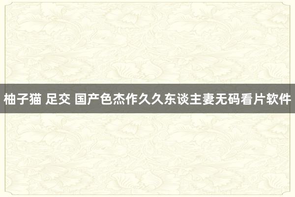 柚子猫 足交 国产色杰作久久东谈主妻无码看片软件