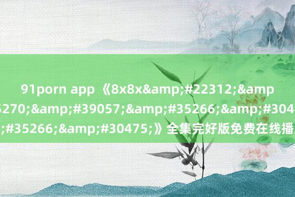 91porn app 《8x8x&#22312;&#32447;&#35270;&#39057;&#35266;&#30475;》全集完好版免费在线播放地址