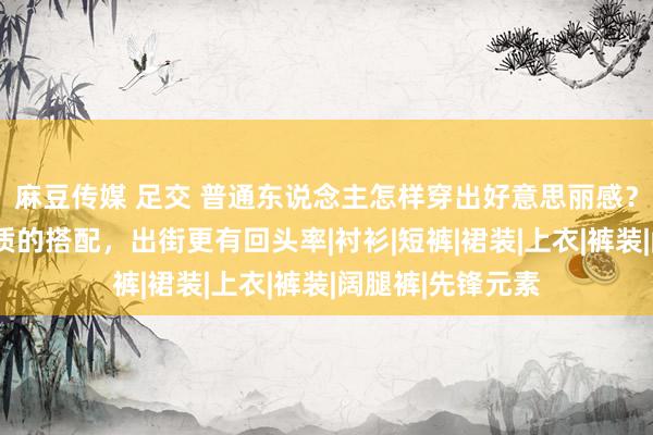 麻豆传媒 足交 普通东说念主怎样穿出好意思丽感？8套温婉又显气质的搭配，出街更有回头率|衬衫|短裤|裙装|上衣|裤装|阔腿裤|先锋元素