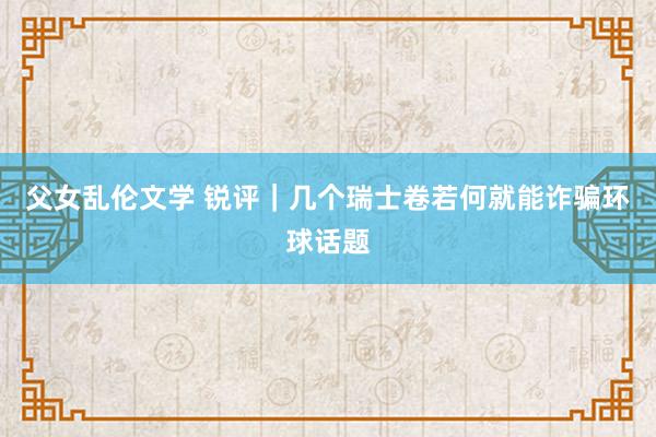 父女乱伦文学 锐评｜几个瑞士卷若何就能诈骗环球话题