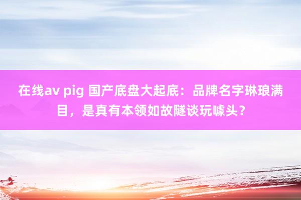 在线av pig 国产底盘大起底：品牌名字琳琅满目，是真有本领如故隧谈玩噱头？