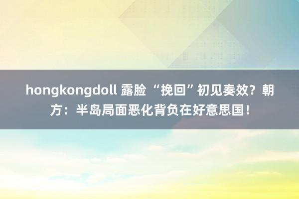 hongkongdoll 露脸 “挽回”初见奏效？朝方：半岛局面恶化背负在好意思国！